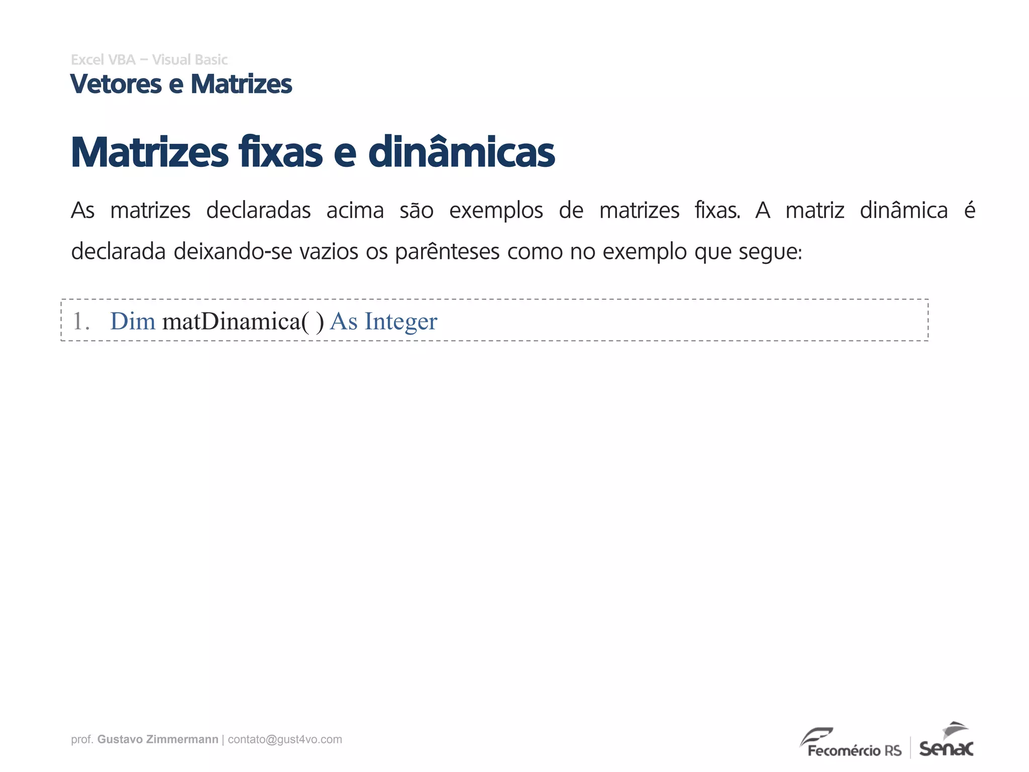 prof. Gustavo Zimmermann | contato@gust4vo.com
Excel VBA – Visual Basic
Vetores e Matrizes
Matrizes fixas e dinâmicas
As matrizes declaradas acima são exemplos de matrizes fixas. A matriz dinâmica é
declarada deixando-se vazios os parênteses como no exemplo que segue:
1. Dim matDinamica( ) As Integer
 