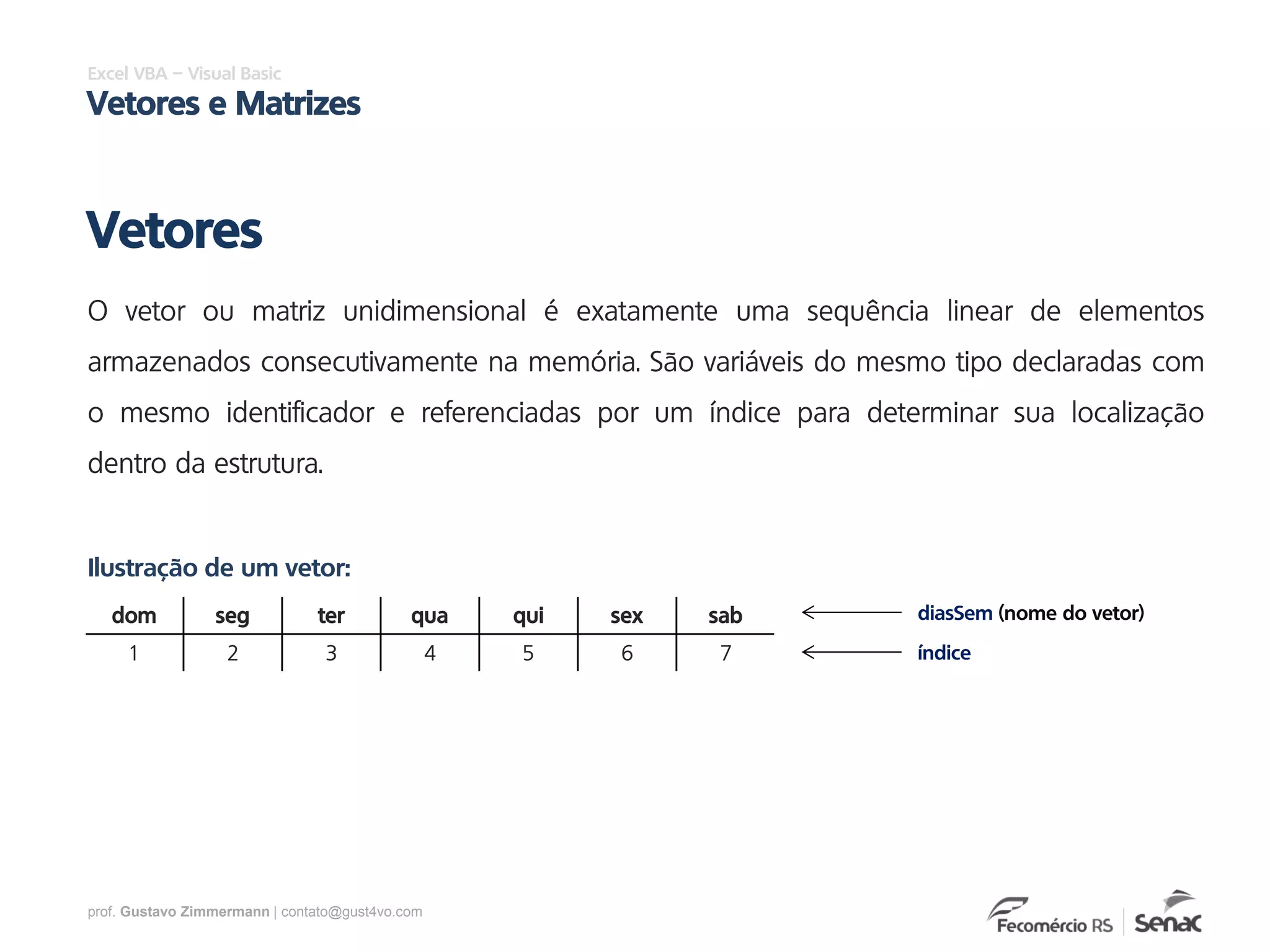 prof. Gustavo Zimmermann | contato@gust4vo.com
Excel VBA – Visual Basic
Vetores e Matrizes
O vetor ou matriz unidimensional é exatamente uma sequência linear de elementos
armazenados consecutivamente na memória. São variáveis do mesmo tipo declaradas com
o mesmo identificador e referenciadas por um índice para determinar sua localização
dentro da estrutura.
Vetores
dom seg ter qua qui sex sab
1 2 3 4 5 6 7
Ilustração de um vetor:
diasSem (nome do vetor)
índice
 