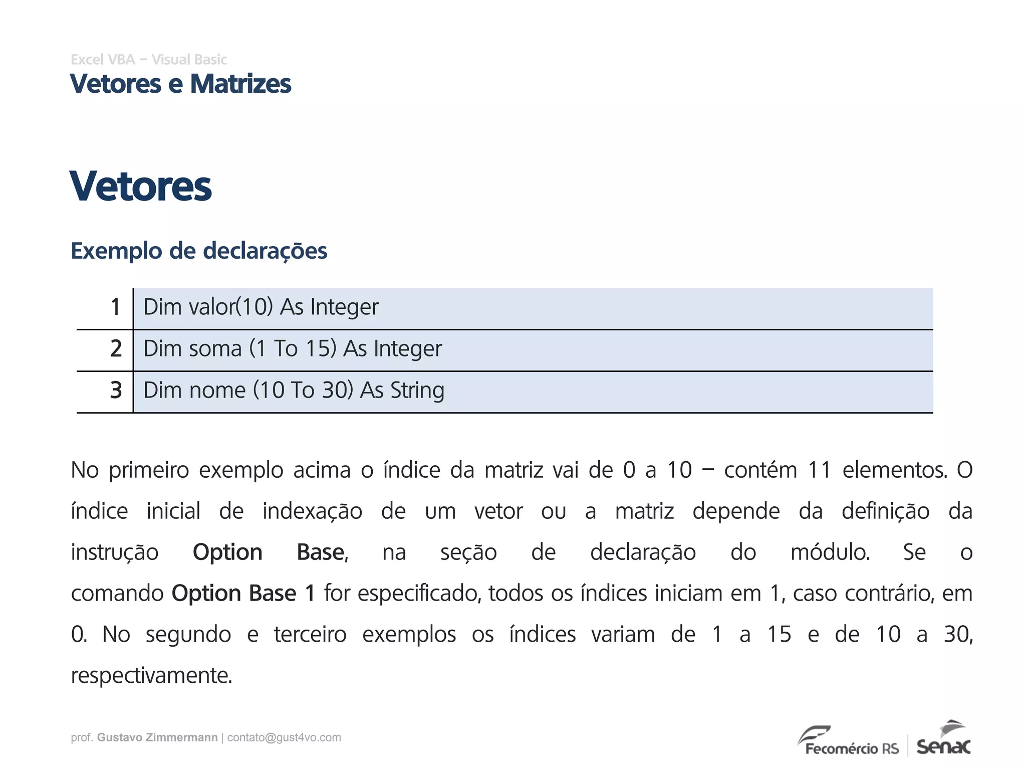 prof. Gustavo Zimmermann | contato@gust4vo.com
Excel VBA – Visual Basic
Vetores e Matrizes
Vetores
Exemplo de declarações
1 Dim valor(10) As Integer
2 Dim soma (1 To 15) As Integer
3 Dim nome (10 To 30) As String
No primeiro exemplo acima o índice da matriz vai de 0 a 10 – contém 11 elementos. O
índice inicial de indexação de um vetor ou a matriz depende da definição da
instrução Option Base, na seção de declaração do módulo. Se o
comando Option Base 1 for especificado, todos os índices iniciam em 1, caso contrário, em
0. No segundo e terceiro exemplos os índices variam de 1 a 15 e de 10 a 30,
respectivamente.
 