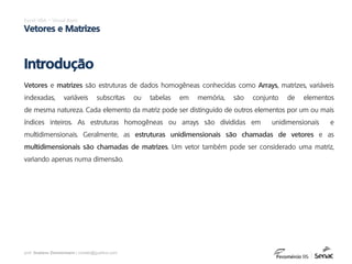 prof. Gustavo Zimmermann | contato@gust4vo.com
Excel VBA – Visual Basic
Vetores e Matrizes
Vetores e matrizes são estruturas de dados homogêneas conhecidas como Arrays, matrizes, variáveis
indexadas, variáveis subscritas ou tabelas em memória, são conjunto de elementos
de mesma natureza. Cada elemento da matriz pode ser distinguido de outros elementos por um ou mais
índices inteiros. As estruturas homogêneas ou arrays são divididas em unidimensionais e
multidimensionais. Geralmente, as estruturas unidimensionais são chamadas de vetores e as
multidimensionais são chamadas de matrizes. Um vetor também pode ser considerado uma matriz,
variando apenas numa dimensão.
Introdução
 
