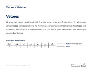 prof. Gustavo Zimmermann | contato@gust4vo.com
Excel VBA – Visual Basic
Vetores e Matrizes
O vetor ou matriz unidimensional é exatamente uma sequência linear de elementos
armazenados consecutivamente na memória. São variáveis do mesmo tipo declaradas com
o mesmo identificador e referenciadas por um índice para determinar sua localização
dentro da estrutura.
Vetores
dom seg ter qua qui sex sab
1 2 3 4 5 6 7
Ilustração de um vetor:
diasSem (nome do vetor)
índice
 