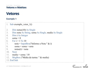 prof. Gustavo Zimmermann | contato@gust4vo.com
Excel VBA – Visual Basic
Vetores e Matrizes
Vetores
Exemplo 1
1. Sub exemplo_vetor_1()
2. Dim notas(10) As Single
3. Dim nota As String, soma As Single, media As Single
4. Dim i As Integer
5. soma = 0
6. For i = 1 To 10
7. nota = InputBox("Informe a Nota " & i)
8. soma = soma + nota
9. notas(i) = nota
10. Next
11. media = soma / 10
12. MsgBox ("Média da turma: " & media)
13. End Sub
 