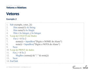 prof. Gustavo Zimmermann | contato@gust4vo.com
Excel VBA – Visual Basic
Vetores e Matrizes
Vetores
Exemplo 2
1. Sub exemplo_vetor_2()
2. Dim nome(3) As String
3. Dim nota(3) As Single
4. Dim i As Integer, j As Integer
5. 'Loop de COLETA de Dados
6. For i = 0 To 2
7. nome(i) = InputBox("Digite o NOME do Aluno")
8. nota(i) = InputBox("Digite a NOTA do Aluno")
9. Next
10. 'Loop de PRINT de dados
11. For j = 0 To 2
12. MsgBox (nome(j) & ": " & nota(j))
13. Next
14. End Sub
 