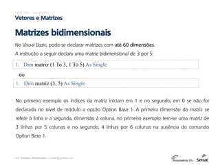 prof. Gustavo Zimmermann | contato@gust4vo.com
Excel VBA – Visual Basic
Vetores e Matrizes
Matrizes bidimensionais
No Visual Basic, pode-se declarar matrizes com até 60 dimensões.
A instrução a seguir declara uma matriz bidimensional de 3 por 5:
1. Dim matriz (1 To 3, 1 To 5) As Single
1. Dim matriz (3, 5) As Single
ou
No primeiro exemplo os índices da matriz iniciam em 1 e no segundo, em 0 se não for
declarada no nível de módulo a opção Option Base 1. A primeira dimensão da matriz se
refere à linha e a segunda, dimensão à coluna, no primeiro exemplo tem-se uma matriz de
3 linhas por 5 colunas e no segundo, 4 linhas por 6 colunas na ausência do comando
Option Base 1.
 