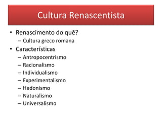 Cultura Renascentista 
• Renascimento do quê? 
– Cultura greco romana 
• Características 
– Antropocentrismo 
– Racionalismo 
– Individualismo 
– Experimentalismo 
– Hedonismo 
– Naturalismo 
– Universalismo 
 