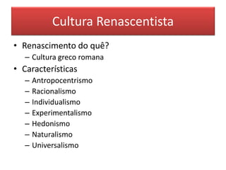 Cultura Renascentista 
•Renascimento do quê? 
–Cultura greco romana 
•Características 
–Antropocentrismo 
–Racionalismo 
–Individualismo 
–Experimentalismo 
–Hedonismo 
–Naturalismo 
–Universalismo  