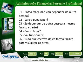 01 - Posso fazer, não vou depender de outra 
pessoa? 
02 - Vale a pena fazer? 
03 - Se depender de outra pessoa a mesma 
fará sua parte? 
04 - Como fazer? 
05 - Vai funcionar? 
06 - Tudo que escrevo desta forma facilita 
para visualizar os erros. 
2503-B Aula: 11 Pág: 10 a 17 Data: 13.10.14 
Instrutor: Elielso Dias 
Turma: 
 