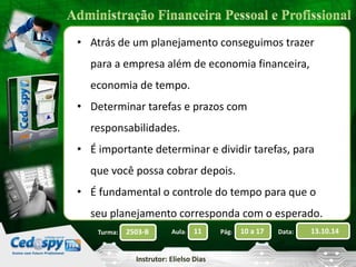 • Atrás de um planejamento conseguimos trazer 
para a empresa além de economia financeira, 
economia de tempo. 
• Determinar tarefas e prazos com 
responsabilidades. 
• É importante determinar e dividir tarefas, para 
que você possa cobrar depois. 
• É fundamental o controle do tempo para que o 
seu planejamento corresponda com o esperado. 
2503-B Aula: 11 Pág: 10 a 17 Data: 13.10.14 
Instrutor: Elielso Dias 
Turma: 
 