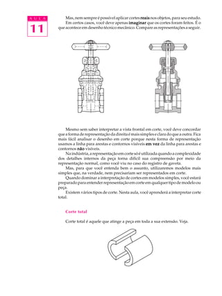 A U L A 
11 
Mas, nem sempre é possível aplicar cortes reais nos objetos, para seu estudo. 
Em certos casos, você deve apenas imaginar que os cortes foram feitos. É o 
que acontece em desenho técnico mecânico. Compare as representações a seguir. 
Mesmo sem saber interpretar a vista frontal em corte, você deve concordar 
que a forma de representação da direita é mais simples e clara do que a outra. Fica 
mais fácil analisar o desenho em corte porque nesta forma de representação 
usamos a linha para arestas e contornos visíveis em vez da linha para arestas e 
contornos não visíveis. 
Na indústria, a representação em corte só é utilizada quando a complexidade 
dos detalhes internos da peça torna difícil sua compreensão por meio da 
representação normal, como você viu no caso do registro de gaveta. 
Mas, para que você entenda bem o assunto, utilizaremos modelos mais 
simples que, na verdade, nem precisariam ser representados em corte. 
Quando dominar a interpretação de cortes em modelos simples, você estará 
preparado para entender representação em corte em qualquer tipo de modelo ou 
peça. 
Existem vários tipos de corte. Nesta aula, você aprenderá a interpretar corte 
total. 
Corte total 
Corte total é aquele que atinge a peça em toda a sua extensão. Veja. 
 
