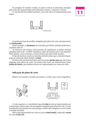 A U L A 
11 
Na projeção do modelo cortado, no plano vertical, os elementos atingidos 
pelo corte são representados pela linha para arestas e contornos visíveis. 
A vista frontal do modelo analisado, com corte, deve ser representada como 
segue. 
As partes maciças do modelo, atingidas pelo plano de corte, são representa-das 
hachuradas. 
Neste exemplo, as hachuras são formadas por linhas estreitas inclinadas e 
paralelas entre si. 
As hachuras são formas convencionais de representar as partes maciças 
atingidas pelo corte. A ABNT estabelece o tipo de hachura para cada material. 
Mais adiante, você conhecerá a norma técnica que trata deste assunto. 
O tipo de hachura usado no desenho anterior indica que o material empre-gado 
na confecção deste modelo é metal. 
Os furos não recebem hachuras, pois são partes partes ocas que não foram 
atingidas pelo plano de corte. Os centros dos furos são determinados pelas 
linhas de centro, que também devem ser representadas nas vistas em corte. 
Indicação do plano de corte 
Observe novamente o modelo secionado e, ao lado, suas vistas ortográficas. 
A vista superior e a vista lateral esquerda não devem ser representadas em 
corte porque o observador não as imaginou atingidas pelo plano de corte. A vista 
frontal está representada em corte porque o observador imaginou o corte vendo 
o modelo de frente. 
Sob a vista representada em corte, no caso a vista frontal, é indicado o nome 
do corte: Corte AA. 
 