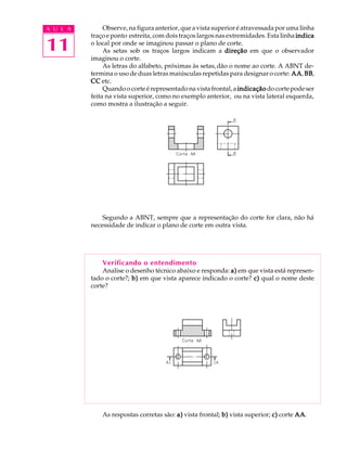 A U L A 
11 
Observe, na figura anterior, que a vista superior é atravessada por uma linha 
traço e ponto estreita, com dois traços largos nas extremidades. Esta linha indica 
o local por onde se imaginou passar o plano de corte. 
As setas sob os traços largos indicam a direção em que o observador 
imaginou o corte. 
As letras do alfabeto, próximas às setas, dão o nome ao corte. A ABNT de-termina 
o uso de duas letras maiúsculas repetidas para designar o corte: AA, BB, 
CC etc. 
Quando o corte é representado na vista frontal, a indicação do corte pode ser 
feita na vista superior, como no exemplo anterior, ou na vista lateral esquerda, 
como mostra a ilustração a seguir. 
Segundo a ABNT, sempre que a representação do corte for clara, não há 
necessidade de indicar o plano de corte em outra vista. 
Verificando o entendimento 
Analise o desenho técnico abaixo e responda: a) em que vista está represen-tado 
o corte?; b) em que vista aparece indicado o corte? c) qual o nome deste 
corte? 
As respostas corretas são: a) vista frontal; b) vista superior; c) corte AA. 
 