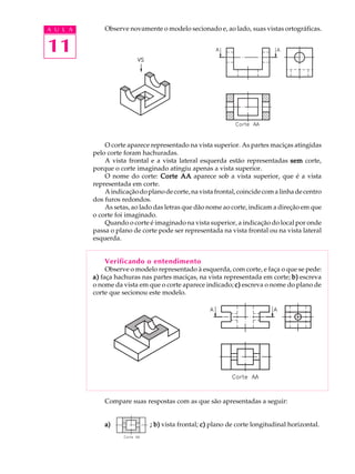 A U L A 
11 
Observe novamente o modelo secionado e, ao lado, suas vistas ortográficas. 
O corte aparece representado na vista superior. As partes maciças atingidas 
pelo corte foram hachuradas. 
A vista frontal e a vista lateral esquerda estão representadas sem corte, 
porque o corte imaginado atingiu apenas a vista superior. 
O nome do corte: Corte AA aparece sob a vista superior, que é a vista 
representada em corte. 
A indicação do plano de corte, na vista frontal, coincide com a linha de centro 
dos furos redondos. 
As setas, ao lado das letras que dão nome ao corte, indicam a direção em que 
o corte foi imaginado. 
Quando o corte é imaginado na vista superior, a indicação do local por onde 
passa o plano de corte pode ser representada na vista frontal ou na vista lateral 
esquerda. 
Verificando o entendimento 
Observe o modelo representado à esquerda, com corte, e faça o que se pede: 
a) faça hachuras nas partes maciças, na vista representada em corte; b) escreva 
o nome da vista em que o corte aparece indicado; c) escreva o nome do plano de 
corte que secionou este modelo. 
Compare suas respostas com as que são apresentadas a seguir: 
a) ; b) vista frontal; c) plano de corte longitudinal horizontal. 
 