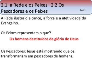 2.1. a Rede e os Peixes 2.2 Os 
Pescadores e os Peixes 12/14 
A Rede ilustra o alcance, a força e a afetividade do 
Evangelho. 
Os Peixes representam o que? 
Os homens destituídos da glória de Deus 
Os Pescadores: Jesus está mostrando que os 
transformariam em pescadores de homens. 
 