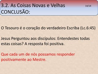 3.2. As Coisas Novas e Velhas 
CONCLUSÃO: 
O Tesouro é o coração do verdadeiro Escriba (Lc.6:45) 
Jesus Perguntou aos discípulos: Entendestes todas 
estas coisas? A resposta foi positiva. 
Que cada um de nós possamos responder 
positivamente ao Mestre. 
14/14 
 