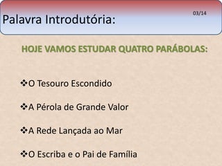Palavra Introdutória: 03/14 
HOJE VAMOS ESTUDAR QUATRO PARÁBOLAS: 
O Tesouro Escondido 
A Pérola de Grande Valor 
A Rede Lançada ao Mar 
O Escriba e o Pai de Família 
 
