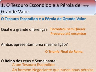 1. O Tesouro Escondido e a Pérola de 
Grande Valor 
O Tesouro Escondido e a Pérola de Grande Valor 
04/14 
Qual é a grande diferença? 
Encontrou sem Querer 
Procurou até encontrar 
Ambas apresentam uma mesma lição? 
O Triunfo Final do Reino. 
O Reino dos céus é Semelhante: 
A um Tesouro Escondido 
Ao homem Negociante que busca boas pérolas 
 