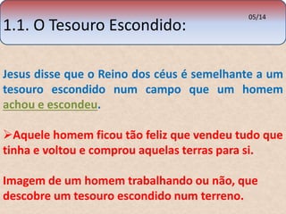1.1. O Tesouro Escondido: 
05/14 
Jesus disse que o Reino dos céus é semelhante a um 
tesouro escondido num campo que um homem 
achou e escondeu. 
Aquele homem ficou tão feliz que vendeu tudo que 
tinha e voltou e comprou aquelas terras para si. 
Imagem de um homem trabalhando ou não, que 
descobre um tesouro escondido num terreno. 
 