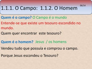 1.1.1. O Campo: 1.1.2. O Homem 
06/14 
Quem é o campo? O Campo é o mundo 
Entende-se que existe um tesouro escondido no 
mundo. 
Quem quer encontrar este tesouro? 
Quem é o homem? Jesus / os homens 
Vendeu tudo que possuía e comprou o campo. 
Porque Jesus escondeu o Tesouro? 
 