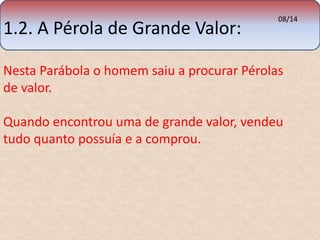 1.2. A Pérola de Grande Valor: 08/14 
Nesta Parábola o homem saiu a procurar Pérolas 
de valor. 
Quando encontrou uma de grande valor, vendeu 
tudo quanto possuía e a comprou. 
 