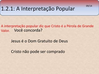 1.2.1: A Interpretação Popular 
09/14 
A interpretação popular diz que Cristo é a Pérola de Grande 
Valor. 
Você concorda? 
Jesus é o Dom Gratuito de Deus 
Cristo não pode ser comprado 
 