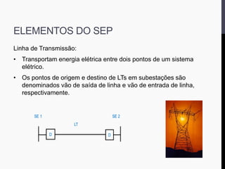 ELEMENTOS DO SEP
Linha de Transmissão:
• Transportam energia elétrica entre dois pontos de um sistema
elétrico.
• Os pontos de origem e destino de LTs em subestações são
denominados vão de saída de linha e vão de entrada de linha,
respectivamente.
 