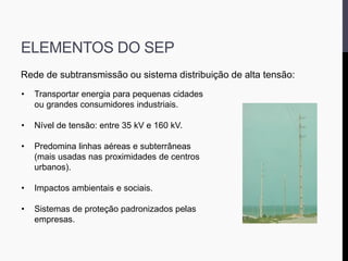 ELEMENTOS DO SEP
Rede de subtransmissão ou sistema distribuição de alta tensão:
• Transportar energia para pequenas cidades
ou grandes consumidores industriais.
• Nível de tensão: entre 35 kV e 160 kV.
• Predomina linhas aéreas e subterrâneas
(mais usadas nas proximidades de centros
urbanos).
• Impactos ambientais e sociais.
• Sistemas de proteção padronizados pelas
empresas.
 