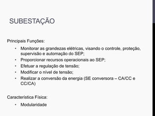 SUBESTAÇÃO
Principais Funções:
• Monitorar as grandezas elétricas, visando o controle, proteção,
supervisão e automação do SEP;
• Proporcionar recursos operacionais ao SEP;
• Efetuar a regulação de tensão;
• Modificar o nível de tensão;
• Realizar a conversão da energia (SE conversora – CA/CC e
CC/CA)
Característica Física:
• Modularidade
 