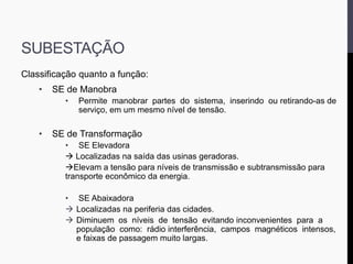 SUBESTAÇÃO
Classificação quanto a função:
• SE de Manobra
• Permite manobrar partes do sistema, inserindo ou retirando-as de
serviço, em um mesmo nível de tensão.
• SE de Transformação
• SE Elevadora
 Localizadas na saída das usinas geradoras.
Elevam a tensão para níveis de transmissão e subtransmissão para
transporte econômico da energia.
• SE Abaixadora
 Localizadas na periferia das cidades.
 Diminuem os níveis de tensão evitando inconvenientes para a
população como: rádio interferência, campos magnéticos intensos,
e faixas de passagem muito largas.
 