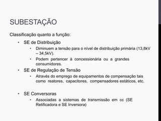 SUBESTAÇÃO
Classificação quanto a função:
• SE de Distribuição
• Diminuem a tensão para o nível de distribuição primária (13,8kV
– 34,5kV).
• Podem pertencer à concessionária ou a grandes
consumidores.
• SE de Regulação de Tensão
• Através do emprego de equipamentos de compensação tais
como reatores, capacitores, compensadores estáticos, etc.
• SE Conversoras
• Associadas a sistemas de transmissão em cc (SE
Retificadora e SE Inversora)
 