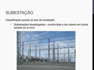 SUBESTAÇÃO
Classificação quanto ao tipo de instalação:
• Subestações desabrigadas - construídas a céu aberto em locais
amplos ao ar livre.
 