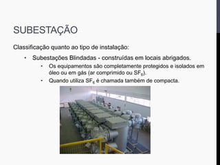 SUBESTAÇÃO
Classificação quanto ao tipo de instalação:
• Subestações Blindadas - construídas em locais abrigados.
• Os equipamentos são completamente protegidos e isolados em
óleo ou em gás (ar comprimido ou SF6).
• Quando utiliza SF6 é chamada também de compacta.
 