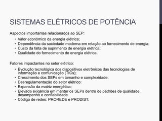 SISTEMAS ELÉTRICOS DE POTÊNCIA
Aspectos importantes relacionados ao SEP:
• Valor econômico da energia elétrica;
• Dependência da sociedade moderna em relação ao fornecimento de energia;
• Custo da falta de suprimento de energia elétrica;
• Qualidade do fornecimento de energia elétrica.
Fatores impactantes no setor elétrico:
• Evolução tecnológica dos dispositivos eletrônicos das tecnologias de
informação e comunicação (TICs);
• Crescimento dos SEPs em tamanho e complexidade;
• Desregulamentação do setor elétrico:
• Expansão da matriz energética;
• Elevada exigência em manter os SEPs dentro de padrões de qualidade,
desempenho e confiabilidade.
• Código de redes: PROREDE e PRODIST.
 