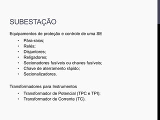 SUBESTAÇÃO
Equipamentos de proteção e controle de uma SE
• Pára-raios;
• Relés;
• Disjuntores;
• Religadores;
• Secionadores fusíveis ou chaves fusíveis;
• Chave de aterramento rápido;
• Secionalizadores.
Transformadores para Instrumentos
• Transformador de Potencial (TPC e TPI);
• Transformador de Corrente (TC).
 