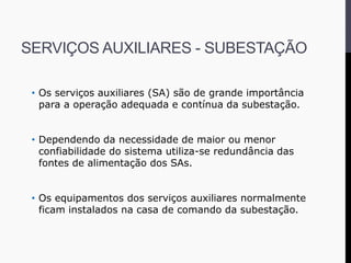 SERVIÇOS AUXILIARES - SUBESTAÇÃO
• Os serviços auxiliares (SA) são de grande importância
para a operação adequada e contínua da subestação.
• Dependendo da necessidade de maior ou menor
confiabilidade do sistema utiliza-se redundância das
fontes de alimentação dos SAs.
• Os equipamentos dos serviços auxiliares normalmente
ficam instalados na casa de comando da subestação.
 