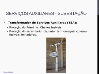 • Transformador de Serviços Auxiliares (TSA):
• Proteção do Primário: Chaves fusíveis
• Proteção do secundário: disjuntor termomagnético e/ou
fusíveis limitadores.
Fonte: Coelce
SERVIÇOS AUXILIARES - SUBESTAÇÃO
 