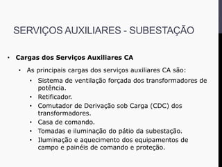 • Cargas dos Serviços Auxiliares CA
• As principais cargas dos serviços auxiliares CA são:
• Sistema de ventilação forçada dos transformadores de
potência.
• Retificador.
• Comutador de Derivação sob Carga (CDC) dos
transformadores.
• Casa de comando.
• Tomadas e iluminação do pátio da subestação.
• Iluminação e aquecimento dos equipamentos de
campo e painéis de comando e proteção.
SERVIÇOS AUXILIARES - SUBESTAÇÃO
 