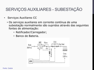 • Serviços Auxiliares CC
• Os serviços auxiliares em corrente contínua de uma
subestação normalmente são supridos através das seguintes
fontes de alimentação:
• Retificador/Carregador;
• Banco de Bateria.
Fonte: Coelce
SERVIÇOS AUXILIARES - SUBESTAÇÃO
 
