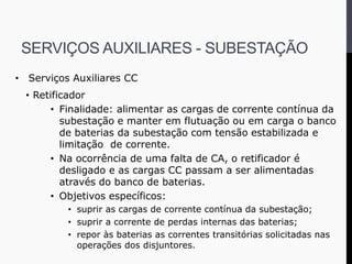 • Serviços Auxiliares CC
• Retificador
• Finalidade: alimentar as cargas de corrente contínua da
subestação e manter em flutuação ou em carga o banco
de baterias da subestação com tensão estabilizada e
limitação de corrente.
• Na ocorrência de uma falta de CA, o retificador é
desligado e as cargas CC passam a ser alimentadas
através do banco de baterias.
• Objetivos específicos:
• suprir as cargas de corrente contínua da subestação;
• suprir a corrente de perdas internas das baterias;
• repor às baterias as correntes transitórias solicitadas nas
operações dos disjuntores.
SERVIÇOS AUXILIARES - SUBESTAÇÃO
 