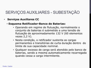 • Serviços Auxiliares CC
• Esquema Retificador-Banco de Baterias:
• Operando em regime de flutuação, normalmente o
conjunto de baterias é submetido a uma tensão de
flutuação de aproximadamente 132 V (60 elementos
vezes 2,2 V).
• Nesta condição, o retificador sustenta as cargas
permanentes e transitórias de curta duração dentro do
limite de sua capacidade nominal.
• Qualquer excesso de carga será atendido pelo banco de
baterias, sendo a mesma automaticamente recarregada
quando cessa a carga intermitente.
Fonte: Coelce
SERVIÇOS AUXILIARES - SUBESTAÇÃO
 