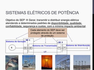 SISTEMAS ELÉTRICOS DE POTÊNCIA
Objetivo do SEP  Gerar, transmitir e distribuir energia elétrica
atendendo a determinados padrões de disponibilidade, qualidade,
confiabilidade, segurança e custos, com o mínimo impacto ambiental.
Cada elemento do SEP deve ser
protegido através de um sistema
de proteção.
 