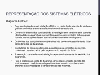 REPRESENTAÇÃO DOS SISTEMAS ELÉTRICOS
Diagrama Elétrico:
• Representação de uma instalação elétrica ou parte desta através de símbolos
gráficos definidos em normas nacionais e/ou internacionais.
• Devem ser elaborados considerando a instalação sem tensão e sem corrente
(desligada) e os aparelhos representados através de símbolos definidos nas
normas. As exceções devem ser indicadas claramente no diagrama.
• Os bornes dos equipamentos e aparelhos não devem necessariamente fazer
parte de todos os diagramas.
• Condutores de diferentes tensões, polaridades ou condições de serviço,
podem ser caracterizados pela espessura do traçado da linha.
• A execução correta de uma instalação depende diretamente da exatidão dos
diagramas.
• Para a elaboração exata do diagrama com a representação correta dos
equipamentos, condutores e dispositivos é necessário o conhecimento
profundo das simbologias e características dos mesmos.
 