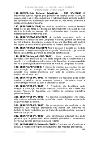 CURSO ON-LINE - D. CONST. NAS 5 FONTES
PROFESSOR: VÍTOR CRUZ
149
Prof. Vítor Cruz WWW.PONTODOSCONCURSOS.COM.BR
192. (CESPE/Juiz Federal Substituto – TRF 5ª/2009) O
orçamento público rege-se pelo princípio da reserva de lei. Assim, os
orçamentos e os créditos adicionais e extraordinários somente podem
ser aprovados ou autorizados por meio de lei, não sendo admitida a
edição de medida provisória.
193. (ESAF/MRE/2004) As medidas provisórias, embora tenham
força de lei por força de disposição constitucional, em razão de sua
eficácia limitada no tempo, são consideradas pela doutrina como
hierarquicamente inferiores à lei.
194. (ESAF/SEFAZ-CE/2007) A medida provisória, após a
submissão e aprovação pelo Congresso Nacional, poderá ser alterada
por lei ordinária. Entretanto, a matéria por ela abordada não poderá
ser objeto de outra medida provisória na mesma sessão legislativa.
195. (ESAF/SEFAZ-CE/2007) Não é possível a adoção de medida
provisória na regulamentação de artigo da Constituição cuja redação
tenha sido alterada por meio de emenda constitucional.
196. (ESAF/Advogado-IRB/2006) Uma medida provisória
aprovada sem alteração do seu texto original não é encaminhada à
sanção e promulgação pelo Presidente da República, sendo convertida
em lei e promulgada pelo Presidente da Mesa do Congresso Nacional.
197. (ESAF/AFRF/2003) O regime de medidas provisórias, por ser
uma exceção ao princípio da divisão de poderes, não pode ser
adotado nos Estados-membros, por falta de explícita previsão
constitucional para tanto.
198. (ESAF/TCE-PR/2003) O Presidente da República pode editar
medida provisória sobre qualquer assunto relacionado com a
Administração Pública ou com a previdência social.
199. (ESAF/TCE-PR/2003) O Presidente da República pode
delegar a atribuição de editar medidas provisórias aos Chefes dos
demais Poderes da República, em matéria da iniciativa legislativa
privativa destes.
200. (ESAF/TCE-PR/2003) No sistema constitucional em vigor,
não pode ser editada medida provisória criando hipótese de extinção
de punibilidade de crime.
201. (ESAF/TCE-PR/2003) Os pressupostos da urgência e da
relevância das medidas provisórias não podem ser avaliados no
âmbito do Poder Judiciário, por se tratar de questão política, infensa à
censura dos juízes.
202. (ESAF/TCE-PR/2003) Uma constituição estadual não pode
permitir que o governador edite medida provisória - instrumento
normativo apenas admitido no plano federal.
203. (CESGRANRIO/Petrobrás/2008) Considere as afirmativas a
seguir, a respeito do regime constitucional das medidas provisórias.
 
