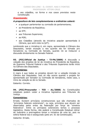 CURSO ON-LINE - D. CONST. NAS 5 FONTES
PROFESSOR: VÍTOR CRUZ
47
Prof. Vítor Cruz WWW.PONTODOSCONCURSOS.COM.BR
e aos cidadãos, na forma e nos casos previstos nesta
Constituição.
Organizando:
A propositura de leis complementares e ordinárias caberá:
a qualquer parlamentar ou comissão de parlamentares;
ao Presidente da República;
ao STF;
aos Tribunais Superiores;
ao PGR;
aos Cidadãos (através da iniciativa popular apresentada à
Câmara, que será vista no §2º).
Lembrando que a iniciativa é, em regra, apresentada à Câmara dos
Deputados, sendo exceção a isto quando ela for tomada pro
Senadores ou Comissão do Senado, quando irá se instaurar a
discussão diretamente no Senado Federal.
93. (FCC/Oficial de Justiça - TJ-PA/2009) A discussão e
votação dos projetos de lei de iniciativa do Presidente da República,
do Supremo Tribunal Federal e dos Tribunais Superiores terão início
na Câmara dos Deputados.
Comentários:
A regra é que todos os projetos devem ter a votação iniciada na
Câmara dos Deputados. Isso só não ocorre quando o projeto for
apresentado por Senador ou Comissão de Senadores, neste caso, o
início da votação se dá no Senado.
Gabarito: Correto.
94. (FCC/Procurador - TCE - AL/2008) As Constituições
estaduais podem vedar a iniciativa legislativa aos Tribunais de
Justiça.
Comentários:
Errado. Existem princípios constitucionais que são chamados de
"princípios federais extensíveis", ou seja, princípios que devem ser
observados pelos entes da federação por força da "simetria
federativa". Entre os princípios extensíveis temos o processo
legislativo. Desta forma, não poderá a Constituição Estadual retirar
do Judiciário a prerrogativa tomar a iniciativa de uma lei, pois na
esfera federal isso é assegurado (pelo art. 61 da Constituição).
Gabarito: Errado.
 