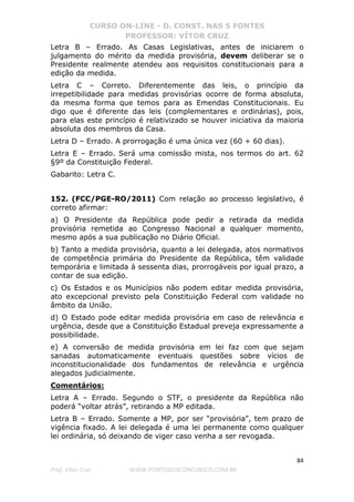 CURSO ON-LINE - D. CONST. NAS 5 FONTES
PROFESSOR: VÍTOR CRUZ
84
Prof. Vítor Cruz WWW.PONTODOSCONCURSOS.COM.BR
Letra B – Errado. As Casas Legislativas, antes de iniciarem o
julgamento do mérito da medida provisória, devem deliberar se o
Presidente realmente atendeu aos requisitos constitucionais para a
edição da medida.
Letra C – Correto. Diferentemente das leis, o princípio da
irrepetibilidade para medidas provisórias ocorre de forma absoluta,
da mesma forma que temos para as Emendas Constitucionais. Eu
digo que é diferente das leis (complementares e ordinárias), pois,
para elas este princípio é relativizado se houver iniciativa da maioria
absoluta dos membros da Casa.
Letra D – Errado. A prorrogação é uma única vez (60 + 60 dias).
Letra E – Errado. Será uma comissão mista, nos termos do art. 62
§9º da Constituição Federal.
Gabarito: Letra C.
152. (FCC/PGE-RO/2011) Com relação ao processo legislativo, é
correto afirmar:
a) O Presidente da República pode pedir a retirada da medida
provisória remetida ao Congresso Nacional a qualquer momento,
mesmo após a sua publicação no Diário Oficial.
b) Tanto a medida provisória, quanto a lei delegada, atos normativos
de competência primária do Presidente da República, têm validade
temporária e limitada à sessenta dias, prorrogáveis por igual prazo, a
contar de sua edição.
c) Os Estados e os Municípios não podem editar medida provisória,
ato excepcional previsto pela Constituição Federal com validade no
âmbito da União.
d) O Estado pode editar medida provisória em caso de relevância e
urgência, desde que a Constituição Estadual preveja expressamente a
possibilidade.
e) A conversão de medida provisória em lei faz com que sejam
sanadas automaticamente eventuais questões sobre vícios de
inconstitucionalidade dos fundamentos de relevância e urgência
alegados judicialmente.
Comentários:
Letra A – Errado. Segundo o STF, o presidente da República não
poderá “voltar atrás”, retirando a MP editada.
Letra B – Errado. Somente a MP, por ser “provisória”, tem prazo de
vigência fixado. A lei delegada é uma lei permanente como qualquer
lei ordinária, só deixando de viger caso venha a ser revogada.
 