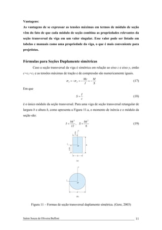 Salete Souza de Oliveira Buffoni 11
Vantagens:
As vantagens de se expressar as tensões máximas em termos de módulo de seção
vêm do fato de que cada módulo de seção combina as propriedades relevantes da
seção transversal da viga em um valor singular. Esse valor pode ser listado em
tabelas e manuais como uma propriedade da viga, o que é mais conveniente para
projetistas.
Fórmulas para Seções Duplamente simétricas
Caso a seção transversal da viga é simétrica em relação ao eixo z e eixo y, então
c=c1=c2 e as tensões máximas de tração e de compressão são numericamente iguais.
S
M
I
Mc
21 −=−=−= σσ (17)
Em que
c
I
S = (18)
é o único módulo da seção transversal. Para uma viga de seção transversal retangular de
largura b e altura h, como apresenta a Figura 11.a, o momento de inércia e o módulo da
seção são:
6
bh
S,
12
bh
I
23
== (19)
Figura 11 – Formas de seção transversal duplamente simétrica. (Gere, 2003)
 