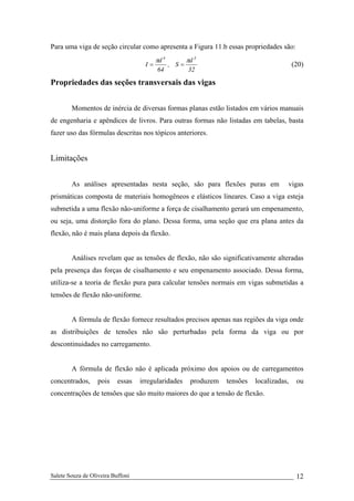 Salete Souza de Oliveira Buffoni 12
Para uma viga de seção circular como apresenta a Figura 11.b essas propriedades são:
32
d
S,
64
d
I
34
ππ
== (20)
Propriedades das seções transversais das vigas
Momentos de inércia de diversas formas planas estão listados em vários manuais
de engenharia e apêndices de livros. Para outras formas não listadas em tabelas, basta
fazer uso das fórmulas descritas nos tópicos anteriores.
Limitações
As análises apresentadas nesta seção, são para flexões puras em vigas
prismáticas composta de materiais homogêneos e elásticos lineares. Caso a viga esteja
submetida a uma flexão não-uniforme a força de cisalhamento gerará um empenamento,
ou seja, uma distorção fora do plano. Dessa forma, uma seção que era plana antes da
flexão, não é mais plana depois da flexão.
Análises revelam que as tensões de flexão, não são significativamente alteradas
pela presença das forças de cisalhamento e seu empenamento associado. Dessa forma,
utiliza-se a teoria de flexão pura para calcular tensões normais em vigas submetidas a
tensões de flexão não-uniforme.
A fórmula de flexão fornece resultados precisos apenas nas regiões da viga onde
as distribuições de tensões não são perturbadas pela forma da viga ou por
descontinuidades no carregamento.
A fórmula de flexão não é aplicada próximo dos apoios ou de carregamentos
concentrados, pois essas irregularidades produzem tensões localizadas, ou
concentrações de tensões que são muito maiores do que a tensão de flexão.
 