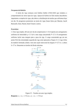 Salete Souza de Oliveira Buffoni 13
Um pouco de história
A teoria da viga começou com Galileu Galilei (1564-1642) que estudava o
comportamento de vários tipos de vigas. Apesar de Galileu ter feito muitas descobertas
importantes a respeito de vigas, não obteve a distribuição de tensões que utilizamos hoje
em dia. Os progressos posteriores na teoria de vigas foram feitos por Mariote, Jacob
Bernoulli, Euler, Parent, Saint-Venant e outros.
Exercícios:
1. Uma viga simples AB com um vão de comprimento L=22 ft suporta um carregamento
uniforme de intensidade q=1,5 k/ft e uma carga concentrada P=12 k. O carregamento
uniforme incluí uma margem para o peso da viga. A carga concentrada age em um
ponto 9,0 ft da extremidade esquerda da viga como apresenta a Figura 12. A viga é feita
de madeira laminada colada e tem uma seção transversal de largura b=8,75 in. e altura
h=27 in. Determine as tensões de flexão máximas
Figura 12 – Tensões em uma viga simples.
Resposta: psi17102t ==σσ , psi17101c −==σσ
 