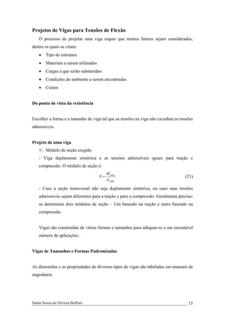 Salete Souza de Oliveira Buffoni 15
Projetos de Vigas para Tensões de Flexão
O processo de projetar uma viga requer que muitos fatores sejam considerados,
dentre os quais se citam:
• Tipo de estrutura
• Materiais a serem utilizados
• Cargas a que serão submetidos
• Condições do ambiente a serem encontradas
• Custos
Do ponto de vista da resistência
Escolher a forma e o tamanho de viga tal que as tensões na viga não excedam as tensões
admissíveis.
Projeto de uma viga
1- Módulo de seção exigido
- Viga duplamente simétrica e as tensões admissíveis iguais para tração e
compressão. O módulo de seção é:
adm
maxM
S
σ
= (21)
- Caso a seção transversal não seja duplamente simétrica, ou caso suas tensões
admissíveis sejam diferentes para a tração e para a compressão. Geralmente precisa-
se determinar dois módulos de seção – Um baseado na tração e outro baseado na
compressão.
Vigas são construídas de várias formas e tamanhos para adequar-se a um incontável
número de aplicações.
Vigas de Tamanhos e Formas Padronizadas
As dimensões e as propriedades de diversos tipos de vigas são tabeladas em manuais de
engenharia
 