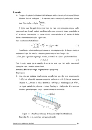 Salete Souza de Oliveira Buffoni 17
Exercício:
1- Compare do ponto de vista da eficiência uma seção transversal circular sólida de
diâmetro d como na Figura 15. b com uma seção transversal quadrada de mesma
área. Dica: Ache a relação
circulo
quadrado
S
S
.
A forma ideal da seção transversal para ma viga com uma dada área de seção
transversal A e altura h poderia ser obtida colocando metade da área a uma distância
h/2 acima da linha neutra e a outra metade a uma distância h/2 abaixo da linha
neutra, como apresentado na Figura 15.c.
Para essa forma ideal obtemos
4
Ah
2
h
2
A
2I
22
=⎟
⎠
⎞
⎜
⎝
⎛
⎟
⎠
⎞
⎜
⎝
⎛
= Ah5,0
2/h
I
S == (23)
Esses limites teóricos são aproximados na prática por seções de flanges largos e
seções em I, que têm a maior concentração de material nos flanges 15.c.
Assim, para vigas de flange largo padrão , o módulo da seção é aproximadamente
Ah35,0S ≈ (24)
Que é muito maior que o módulo da seção de uma viga com seção transversal
retangular com a mesma área e altura.
Por que? (Fica a seu cargo, responder esta pergunta)
Exercícios:
1. Uma viga de madeira simplesmente apoiada tem um vão com comprimento
L=12 ft e é submetida a um carregamento uniforme q=420 lb/ft como apresenta
a Figura 16. A tensão de flexão permitida é 1800 psi, a madeira pesa 35 3
ftlb ,
e a viga é apoiada lateralmente evitando flambagem e inclinação. Selecione um
tamanho apropriado para a viga a partir das tabelas resumidas.
Figura 16 – Projeto de uma viga de madeira simplesmente apoiada.
Resposta: 3 x 12 in. suporta o carregamento dado.
 