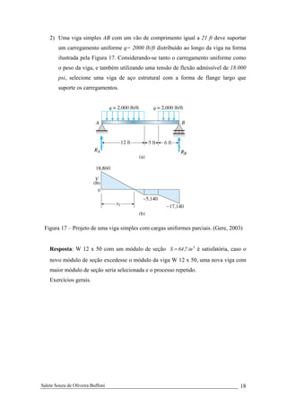Salete Souza de Oliveira Buffoni 18
2) Uma viga simples AB com um vão de comprimento igual a 21 ft deve suportar
um carregamento uniforme q= 2000 lb/ft distribuído ao longo da viga na forma
ilustrada pela Figura 17. Considerando-se tanto o carregamento uniforme como
o peso da viga, e também utilizando uma tensão de flexão admissível de 18.000
psi, selecione uma viga de aço estrutural com a forma de flange largo que
suporte os carregamentos.
Figura 17 – Projeto de uma viga simples com cargas uniformes parciais. (Gere, 2003)
Resposta: W 12 x 50 com um módulo de seção 3
in7,64S = é satisfatória, caso o
novo módulo de seção excedesse o módulo da viga W 12 x 50, uma nova viga com
maior módulo de seção seria selecionada e o processo repetido.
Exercícios gerais.
 